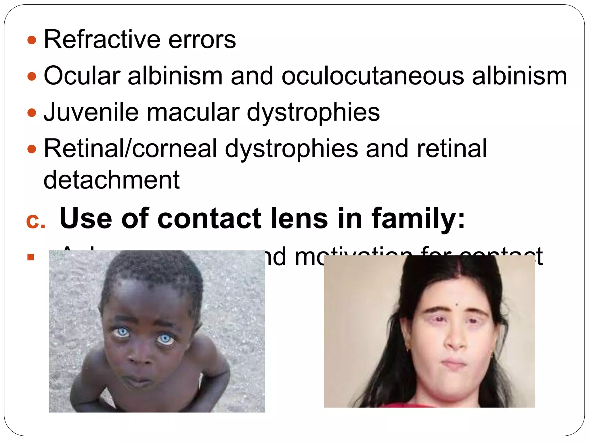  Refractive errors
 Ocular albinism and oculocutaneous albinism
 Juvenile macular dystrophies
 Retinal/corneal dystrophies and retinal
detachment
c. Use of contact lens in family:
 Ask awareness and motivation for contact
lens
 