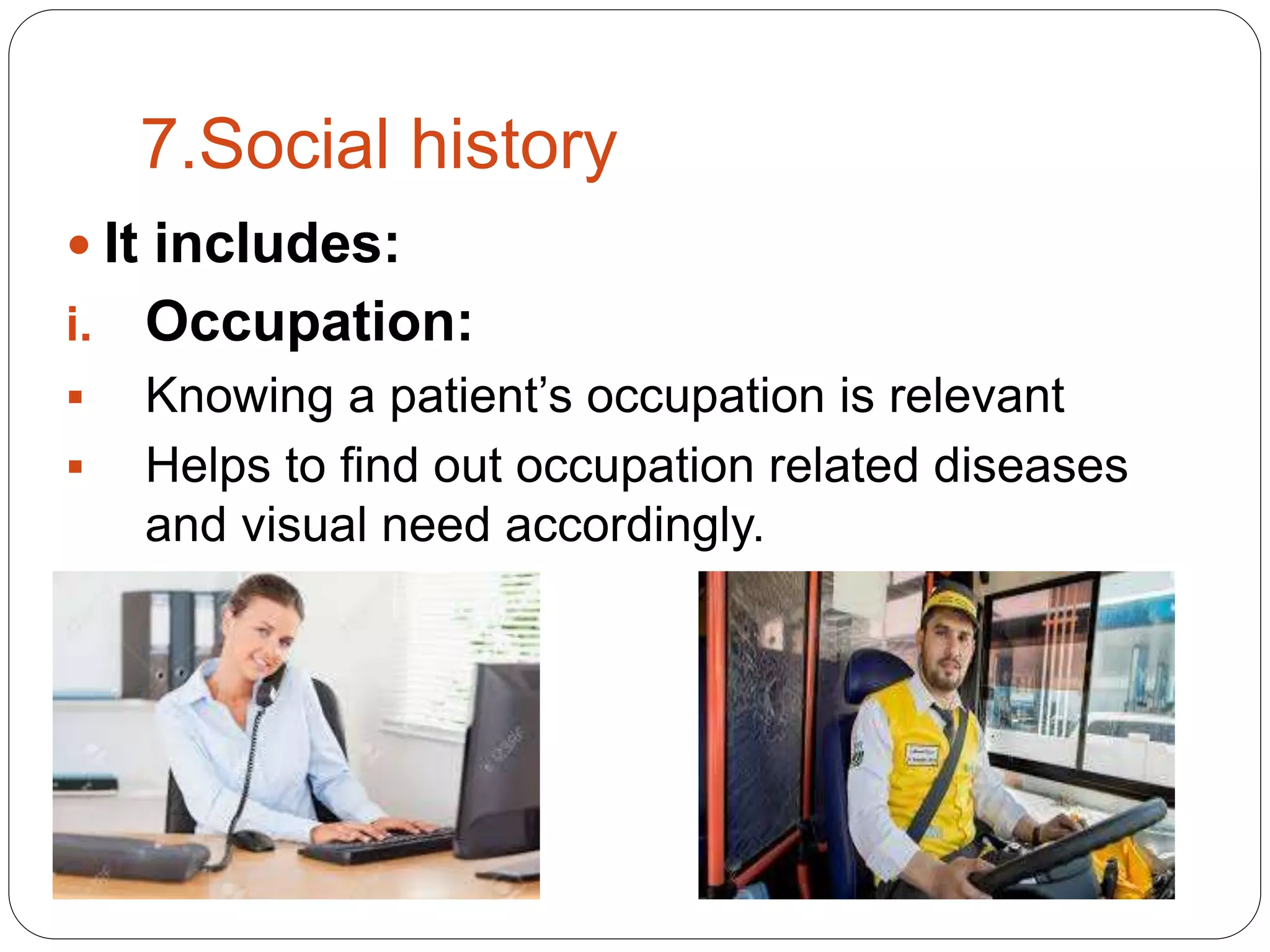 7.Social history
 It includes:
i. Occupation:
 Knowing a patient’s occupation is relevant
 Helps to find out occupation related diseases
and visual need accordingly.
 