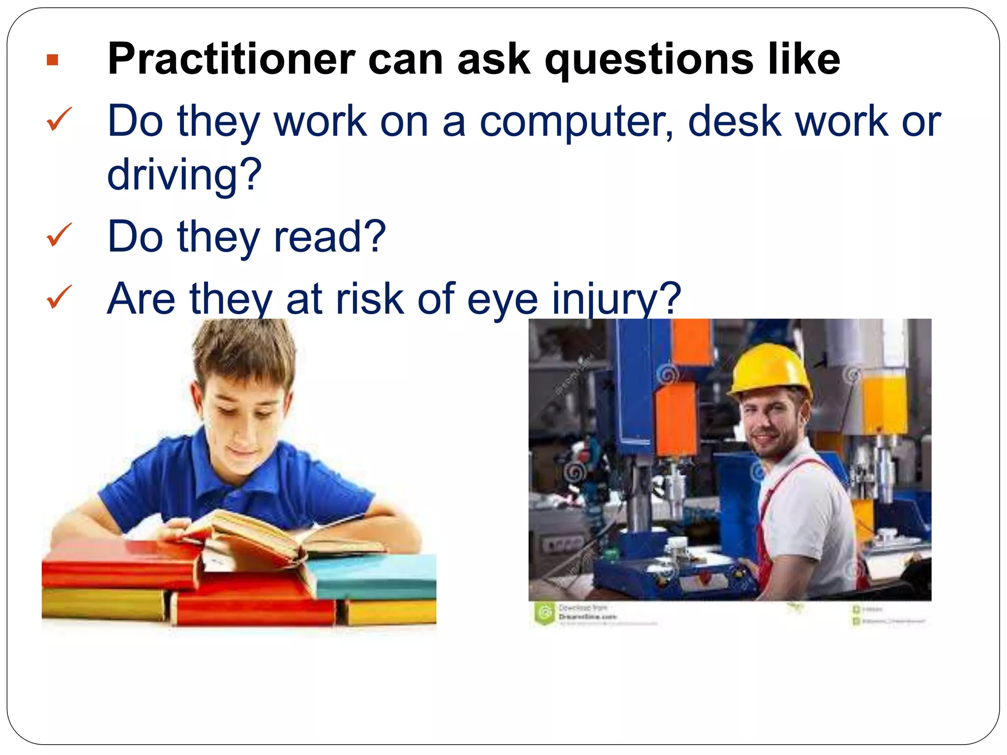  Practitioner can ask questions like
 Do they work on a computer, desk work or
driving?
 Do they read?
 Are they at risk of eye injury?
 