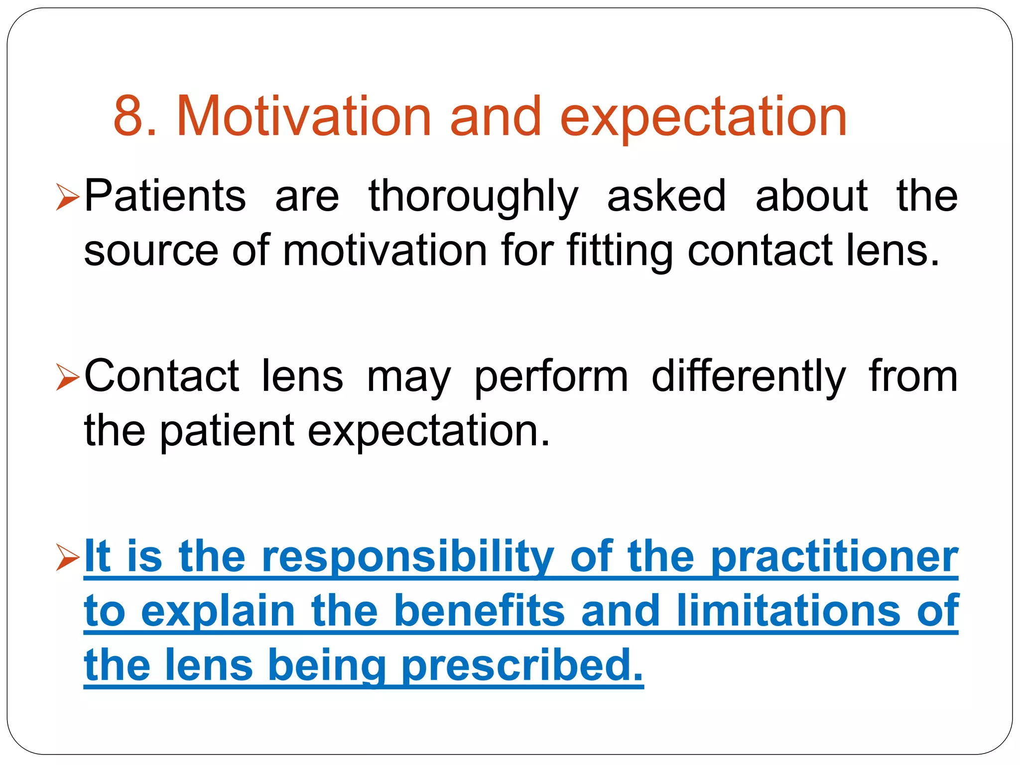8. Motivation and expectation
Patients are thoroughly asked about the
source of motivation for fitting contact lens.
Contact lens may perform differently from
the patient expectation.
It is the responsibility of the practitioner
to explain the benefits and limitations of
the lens being prescribed.
 