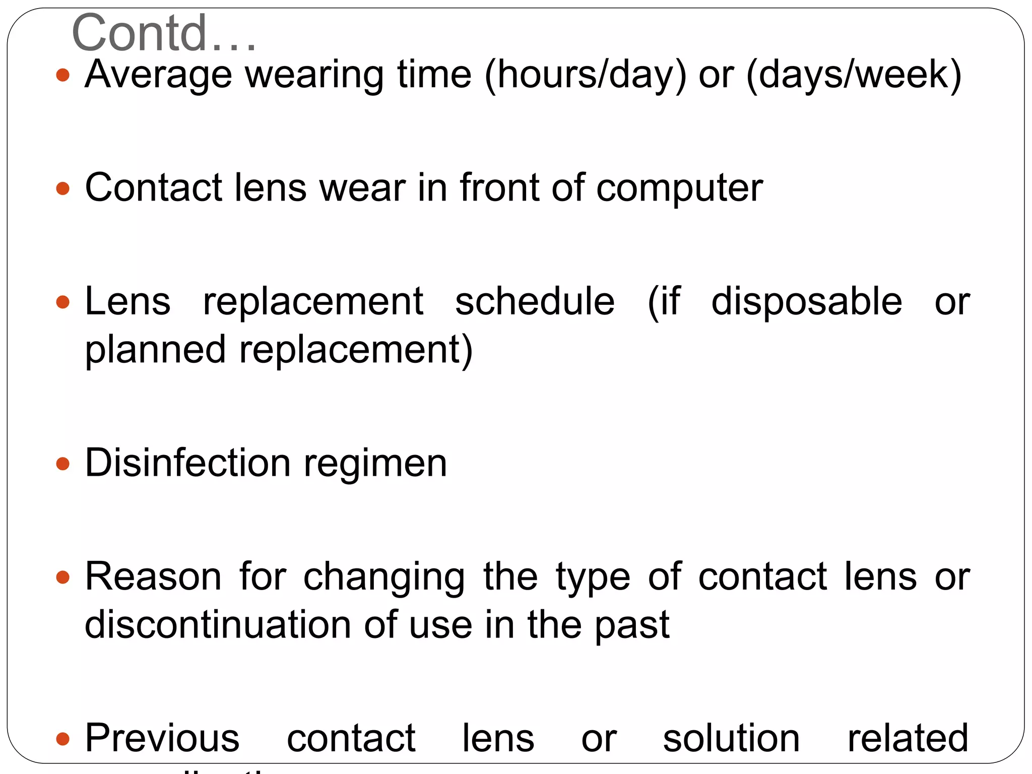 Contd…
 Average wearing time (hours/day) or (days/week)
 Contact lens wear in front of computer
 Lens replacement schedule (if disposable or
planned replacement)
 Disinfection regimen
 Reason for changing the type of contact lens or
discontinuation of use in the past
 Previous contact lens or solution related
 