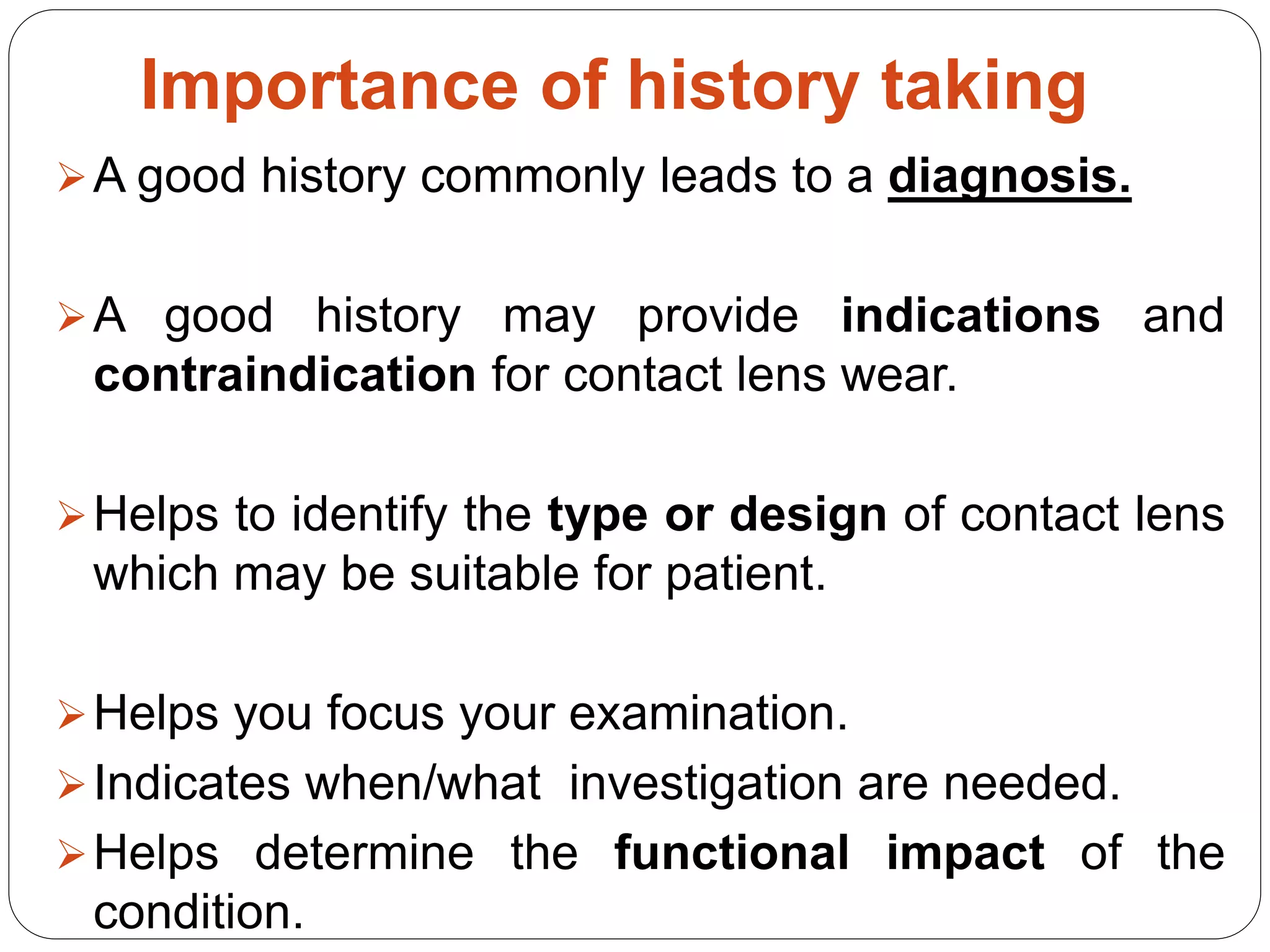 Importance of history taking
A good history commonly leads to a diagnosis.
A good history may provide indications and
contraindication for contact lens wear.
Helps to identify the type or design of contact lens
which may be suitable for patient.
Helps you focus your examination.
Indicates when/what investigation are needed.
Helps determine the functional impact of the
condition.
 
