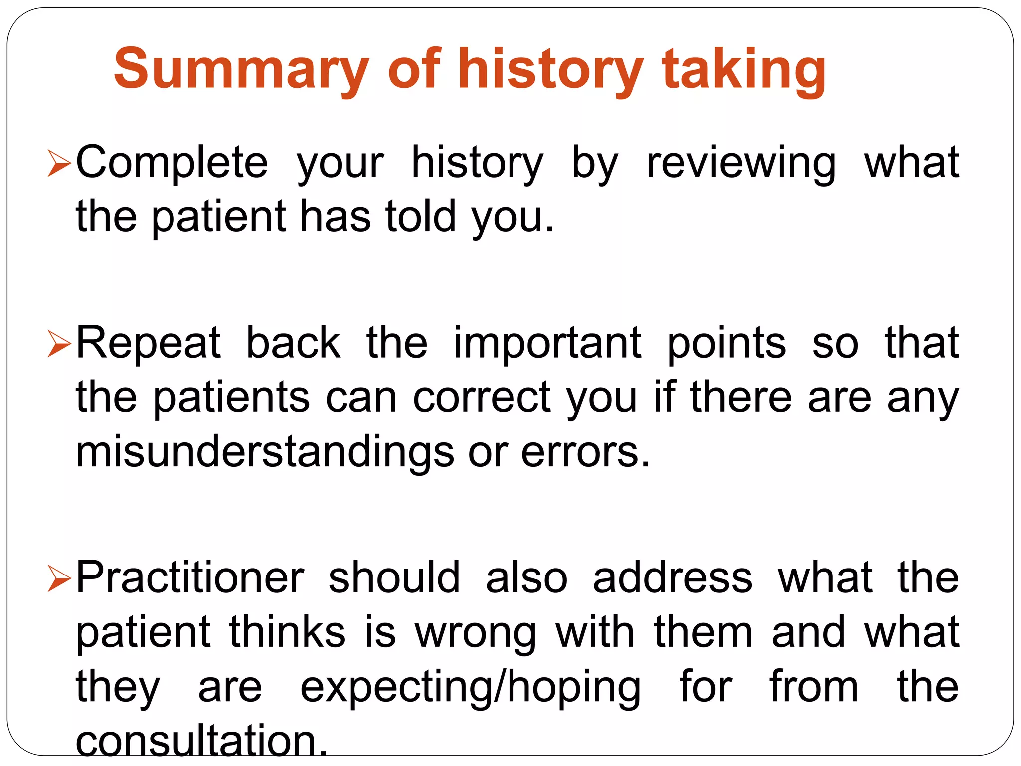 Summary of history taking
Complete your history by reviewing what
the patient has told you.
Repeat back the important points so that
the patients can correct you if there are any
misunderstandings or errors.
Practitioner should also address what the
patient thinks is wrong with them and what
they are expecting/hoping for from the
consultation.
 