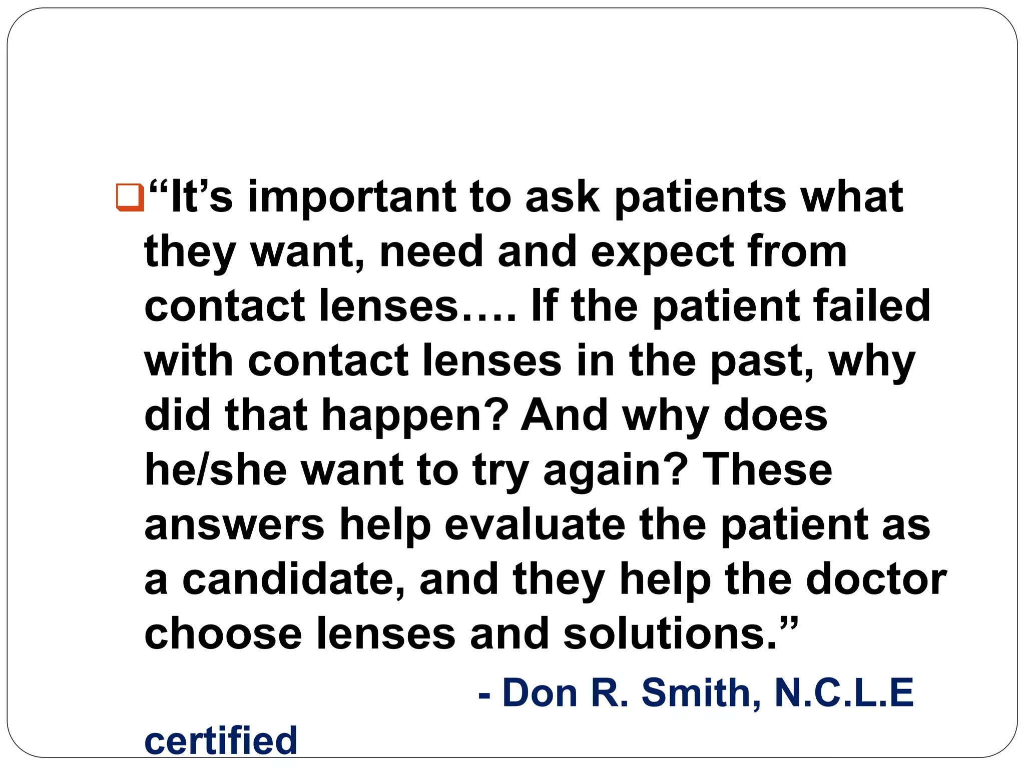“It’s important to ask patients what
they want, need and expect from
contact lenses…. If the patient failed
with contact lenses in the past, why
did that happen? And why does
he/she want to try again? These
answers help evaluate the patient as
a candidate, and they help the doctor
choose lenses and solutions.”
- Don R. Smith, N.C.L.E
certified
 