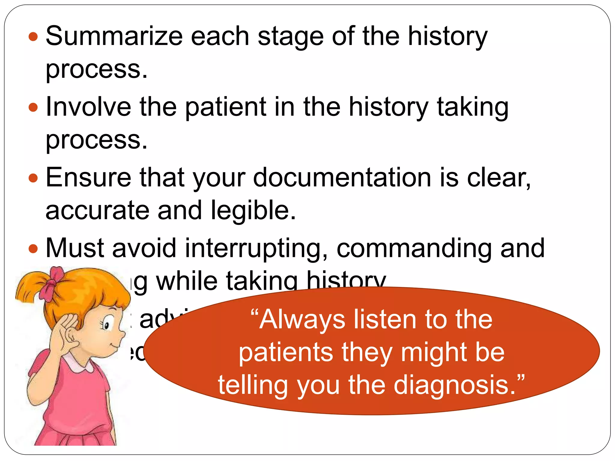  Summarize each stage of the history
process.
 Involve the patient in the history taking
process.
 Ensure that your documentation is clear,
accurate and legible.
 Must avoid interrupting, commanding and
lecturing while taking history.
 Honest advice and opinion must always be
provided.
“Always listen to the
patients they might be
telling you the diagnosis.”
 