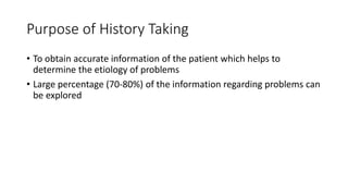 Purpose of History Taking
• To obtain accurate information of the patient which helps to
determine the etiology of problems
• Large percentage (70-80%) of the information regarding problems can
be explored
 