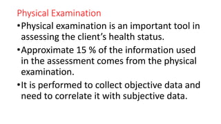 Physical Examination
•Physical examination is an important tool in
assessing the client’s health status.
•Approximate 15 % of the information used
in the assessment comes from the physical
examination.
•It is performed to collect objective data and
need to correlate it with subjective data.
 