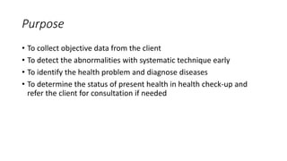 Purpose
• To collect objective data from the client
• To detect the abnormalities with systematic technique early
• To identify the health problem and diagnose diseases
• To determine the status of present health in health check-up and
refer the client for consultation if needed
 