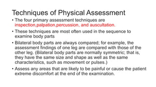 Techniques of Physical Assessment
• The four primary assessment techniques are
inspection,palpation,percussion, and auscultation.
• These techniques are most often used in the sequence to
examine body parts
• Bilateral body parts are always compared; for example, the
assessment findings of one leg are compared with those of the
other leg. (Bilateral body parts are normally symmetric; that is,
they have the same size and shape as well as the same
characteristics, such as movement or pulses.)
• Assess any areas that are likely to be painful or cause the patient
extreme discomfort at the end of the examination.
 