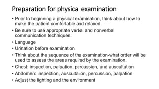 Preparation for physical examination
• Prior to beginning a physical examination, think about how to
make the patient comfortable and relaxed.
• Be sure to use appropriate verbal and nonverbal
communication techniques.
• Language
• Urination before examination
• Think about the sequence of the examination-what order will be
used to assess the areas required by the examination.
• Chest: inspection, palpation, percussion, and auscultation
• Abdomen: inspection, auscultation, percussion, palpation
• Adjust the lighting and the environment
 