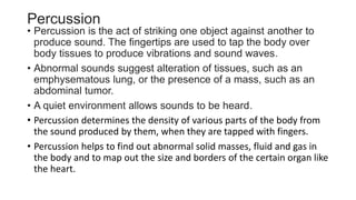 Percussion
• Percussion is the act of striking one object against another to
produce sound. The fingertips are used to tap the body over
body tissues to produce vibrations and sound waves.
• Abnormal sounds suggest alteration of tissues, such as an
emphysematous lung, or the presence of a mass, such as an
abdominal tumor.
• A quiet environment allows sounds to be heard.
• Percussion determines the density of various parts of the body from
the sound produced by them, when they are tapped with fingers.
• Percussion helps to find out abnormal solid masses, fluid and gas in
the body and to map out the size and borders of the certain organ like
the heart.
 