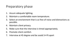 Preparatory phase
1. Assure adequate lighting.
2. Maintain a comfortable room temperature.
3. Select an envrionment that is as free of noise and distractions as
possible.
4. Maintain client privacy.
5. Make sure that the interview is timed appropriately.
6. Promote client comfort.
7. Interview at 45 degree and be seatd 3-4 ft apart
 