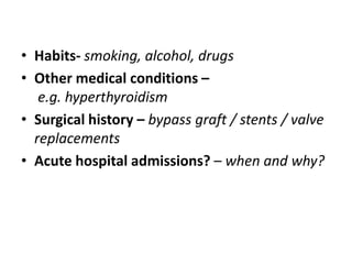 • Habits- smoking, alcohol, drugs
• Other medical conditions –
e.g. hyperthyroidism
• Surgical history – bypass graft / stents / valve
replacements
• Acute hospital admissions? – when and why?
 