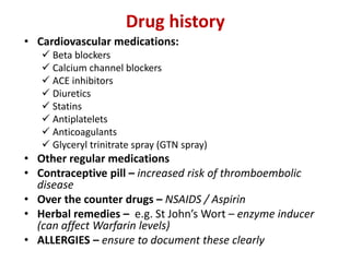 Drug history
• Cardiovascular medications:
 Beta blockers
 Calcium channel blockers
 ACE inhibitors
 Diuretics
 Statins
 Antiplatelets
 Anticoagulants
 Glyceryl trinitrate spray (GTN spray)
• Other regular medications
• Contraceptive pill – increased risk of thromboembolic
disease
• Over the counter drugs – NSAIDS / Aspirin
• Herbal remedies – e.g. St John’s Wort – enzyme inducer
(can affect Warfarin levels)
• ALLERGIES – ensure to document these clearly
 