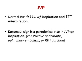 JVP
• Normal JVP  w/ inspiration and 
w/expiration.
• Kussmaul sign is a parodoxical rise in JVP on
inspiration. (constrictive pericarditis,
pulmonary embolism, or RV infarction)
 