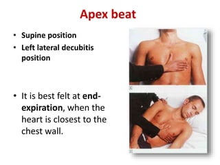 Apex beat
• Supine position
• Left lateral decubitis
position
• It is best felt at end-
expiration, when the
heart is closest to the
chest wall.
 