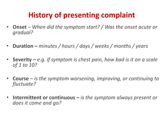 History of presenting complaint
• Onset – When did the symptom start? / Was the onset acute or
gradual?
• Duration – minutes / hours / days / weeks / months / years
• Severity – e.g. if symptom is chest pain, how bad is it on a scale
of 1 to 10?
• Course – is the symptom worsening, improving, or continuing to
fluctuate?
• Intermittent or continuous – is the symptom always present or
does it come and go?
 