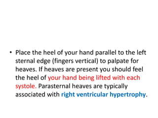 • Place the heel of your hand parallel to the left
sternal edge (fingers vertical) to palpate for
heaves. If heaves are present you should feel
the heel of your hand being lifted with each
systole. Parasternal heaves are typically
associated with right ventricular hypertrophy.
 