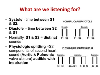 What are we listening for?
• Systole =time between S1
& S2;
• Diastole = time between S2
& S1
• Normally, S1 & S2 = distinct
sounds
• Physiologic splitting =S2
components of second heart
sound (Aortic & Pulmonic
valve closure) audible with
inspiration
 