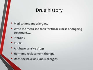 Drug history
• Medications and allergies.
• Write the meds she took for those illness or ongoing
treatment….
• Steroids
• Insulin
• Antihypertensive drugs
• Hormone replacement therapy
• Does she have any know allergies
 