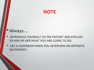 NOTE
•Always…
• INTRODUCE YOURSELF TO THE PATIENT AND EXPLAIN
TO HIM OR HER WHAT YOU ARE GOING TO DO.
• GET A CHAPERON WHEN YOU INTERVIEW AN OPPOSITE
SEX PATIENT.
 