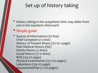 Set up of history taking
• History taking in the outpatient clinic may defer from
one in the inpatient clinic/ward
• Simple guide
• Source of Information (1/2 line)
Chief Complaint (1-2 line)
History of Present Illness (1/2 to 1 page)
Past Medical History (list)
Family History (5 lines)
Social History (5-10 lines)
ROS (1/4-1/2 page)
Physical Examination (1/2-11/2 pages)
Laboratory (1/4-1/2 page)
Assessment/Plan (1-11/2 pages)
 