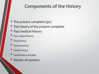 Components of the History
• The present complaint (pc)
• The history of the present complaint
• Past medical History
• Past surgical history
• Drug history
• Immunizations
• Family history
• Social history & habits
• Review of systems
 