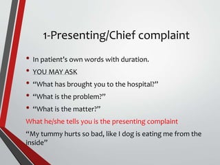 1-Presenting/Chief complaint
• In patient’s own words with duration.
• YOU MAY ASK
• “What has brought you to the hospital?”
• “What is the problem?”
• “What is the matter?”
What he/she tells you is the presenting complaint
“My tummy hurts so bad, like I dog is eating me from the
inside”
 
