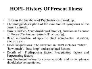 HOPI- History Of Present Illness
• It forms the backbone of Psychiatric case work up.
• Chronologic description of the evolution of symptoms of the
current episode.
• Onset (Sudden/Acute/Insidious/Chronic), duration and course
of illness (Continous/Episodic/Fluctuating).
• Basic information of specific chief complaints- duration,
intensity etc..,
• Essential questions to be answered in HOPI includes “What”,
“how much”, “how long” and associated factors.
• Details of Predisposing factor, Precipitating factors and
Perpetuating factors
• Any Treatment history for current episode and its complaince
should also be mentioned.
 