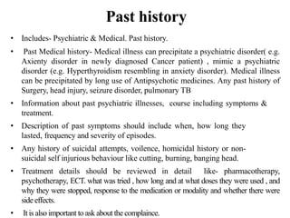 Past history
• Includes- Psychiatric & Medical. Past history.
• Past Medical history- Medical illness can precipitate a psychiatric disorder( e.g.
Axienty disorder in newly diagnosed Cancer patient) , mimic a psychiatric
disorder (e.g. Hyperthyroidism resembling in anxiety disorder). Medical illness
can be precipitated by long use of Antipsychotic medicines. Any past history of
Surgery, head injury, seizure disorder, pulmonary TB
• Information about past psychiatric illnesses, course including symptoms &
treatment.
• Description of past symptoms should include when, how long they
lasted, frequency and severity of episodes.
• Any history of suicidal attempts, voilence, homicidal history or non-
suicidal self injurious behaviour like cutting, burning, banging head.
• Treatment details should be reviewed in detail like- pharmacotherapy,
psychotherapy, ECT. what was tried , how long and at what doses they were used , and
why they were stopped, response to the medication or modality and whether there were
side effects.
• It is also important to ask about the complaince.
 