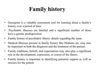 Family history
• Genogram is a valuable assessment tool for learning about a family’s
history over a period of time.
• Psychiatric illnesses are familial and a significant number of those
have a genetic predisposition.
• Family history of psychiatric illness- details regarding the same.
• Medical illnesses present in family history like Diabetes etc. may also
be important in both the diagnosis and the treatment of the patient.
• Family traditions, beliefs, and expectations may also play a significant
role in the development, expression, or course of the illness.
• Family history is important in identifying potential support as well as
stresses for the patient
 