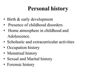 Personal history
• Birth & early development
• Presence of childhood disorders
• Home atmosphere in childhood and
Adolescence.
• Scholastic and extracurricular activities
• Occupation history
• Menstrual history
• Sexual and Marital history
• Forensic history
 