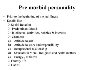 Pre morbid personality
• Prior to the beginning of mental illness
• Details like-
Social Relation
 Predominant Mood
 Intellectual activities, hobbies & interests
 Character
a) Attitude to self
b) Attitude to work and responsibility
c) Interpersonal relationship
d) Standard in Moral, Religious and health matters
e) Energy , Initiative
Fantasy life
Habits
 