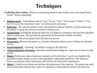 Techniques
Facilitating Interventions- effective in continuing patient to share his/her story. It develops Positive
Patient –Doctor relationship
 Reinforcement - A brief phrase such as "I see," "Go on," "Yes," "Tell me more" "Hmm" or "Uh-
huh" all convey the interviewer's inter' ' est in the patient continuing.
 Reflection - By using the patient's words, the psychiatrist indicates that he or she has heard what
the patient is saying and conveys an interest in hearing more.
 Summarizing- Periodically during the interview it is helpful to summarize what has been identified
about a certain topic. This provides the opportunity for the patient to clarify or modify.
 Education- Educate the patient about the Interview process.
 Reassurance- Reassure the patient e.g. Accurate information about course of illness can decrease
anxiety.
 Encourangement - encourage the patient to engage in the interview.
 Acknowledgement of Emotion- Interviewer should acknowledge the expression of emotion of the
patient.
 Humor- Patient may make a humorous comment or tell a brief joke. It can be very helpful if the
psychiatrist smiles, laughs, or even, when appropriate, add another punch line. This sharing of
humor can decrease tension and anxiety and reinforce the interviewer's genuineness.
 Silence - Careful use of silence can facilitate the progression of the interview. The patient may need
time to think about what has been said or to experience a feeling that has arisen in the interview
 