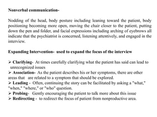 Nonverbal communication-
Nodding of the head, body posture including leaning toward the patient, body
positioning becoming more open, moving the chair closer to the patient, putting
down the pen and folder, and facial expressions including arching of eyebrows all
indicate that the psychiatrist is concerned, listening attentively, and engaged in the
interview.
Expanding Intervention- used to expand the focus of the interview
 Clarifying- At times carefully clarifying what the patient has said can lead to
unrecognized issues
 Association- As the patient describes his or her symptoms, there are other
areas that are related to a symptom that should be explored.
 Leading - Often, continuing the story can be facilitated by asking a "what,"
"when," "where," or "who" question.
 Probing- Gently encouraging the patient to talk more about this issue
 Redirecting - to redirect the focus of patient from nonproductive area.
 