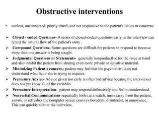 Obstructive interventions
• unclear, unconnected, poorly timed, and not responsive to the patient's issues or concerns.
 Closed - ended Questions- A series of closed-ended questions early in the interview can
retard the natural flow of the patient's story .
 Compound Questions- Some questions are difficult for patients to respond to because
more than one answer is being sought.
 Judgmental Questions or Statements- generally nonproductive for the issue at hand
and also inhibit the patient from sharing even more private or sensitive material.
 Minimizing Patient’s concern- patient may feel that the psychiatrist does not
understand what he or she is trying to express.
 Premature Advice- Advice given too early is often bad advice because the interviewer
does not yet know all of the variables.
 Premature Interpretation- patient may respond defensively and feel misunderstood.
 Nonverbal Communications-repeatedly looks at a watch, turns away from the patient,
yawns, or refreshes the computer screen conveys boredom, disinterest, or annoyance..
This can quickly shatter the interview,
 