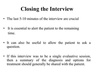 Closing the Interview
• The last 5-10 minutes of the interview are crucial
• It is essential to alert the patient to the remaining
time.
• It can also be useful to allow the patient to ask a
question.
• If this interview was to be a single evaluative session,
then a summary of the diagnosis and options for
treatment should generally be shared with the patient.
 