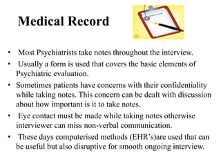 Medical Record
• Most Psychiatrists take notes throughout the interview.
• Usually a form is used that covers the basic elements of
Psychiatric evaluation.
• Sometimes patients have concerns with their confidentiality
while taking notes. This concern can be dealt with discussion
about how important is it to take notes.
• Eye contact must be made while taking notes otherwise
interviewer can miss non-verbal communication.
• These days computerised methods (EHR’s)are used that can
be useful but also disruptive for smooth ongoing interview.
 