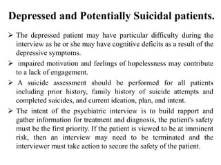 Depressed and Potentially Suicidal patients.
 The depressed patient may have particular difficulty during the
interview as he or she may have cognitive deficits as a result of the
depressive symptoms.
 impaired motivation and feelings of hopelessness may contribute
to a lack of engagement.
 A suicide assessment should be performed for all patients
including prior history, family history of suicide attempts and
completed suicides, and current ideation, plan, and intent.
 The intent of the psychiatric interview is to build rapport and
gather information for treatment and diagnosis, the patient's safety
must be the first priority. If the patient is viewed to be at imminent
risk, then an interview may need to be terminated and the
interviewer must take action to secure the safety of the patient.
 