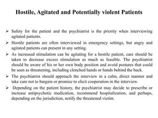 Hostile, Agitated and Potentially violent Patients
 Safety for the patient and the psychiatrist is the priority when interviewing
agitated patients.
 Hostile patients are often interviewed in emergency settings, but angry and
agitated patients can present in any setting.
 As increased stimulation can be agitating for a hostile patient, care should be
taken to decrease excess stimulation as much as feasible. The psychiatrist
should be aware of his or her own body position and avoid postures that could
be seen as threatening, including clenched hands or hands behind the back.
 The psychiatrist should approach the interview in a calm, direct manner and
take care not to bargain or promise to elicit cooperation in the interview.
 Depending on the patient history, the psychiatrist may decide to prescribe or
increase antipsychotic medication, recommend hospitalization, and perhaps,
depending on the jurisdiction, notify the threatened victim.
 