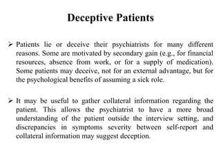 Deceptive Patients
 Patients lie or deceive their psychiatrists for many different
reasons. Some are motivated by secondary gain (e.g., for financial
resources, absence from work, or for a supply of medication).
Some patients may deceive, not for an external advantage, but for
the psychological benefits of assuming a sick role.
 It may be useful to gather collateral information regarding the
patient. This allows the psychiatrist to have a more broad
understanding of the patient outside the interview setting, and
discrepancies in symptoms severity between self-report and
collateral information may suggest deception.
 