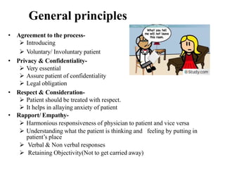 General principles
• Agreement to the process-
 Introducing
 Voluntary/ Involuntary patient
• Privacy & Confidentiality-
 Very essential
 Assure patient of confidentiality
 Legal obligation
• Respect & Consideration-
 Patient should be treated with respect.
 It helps in allaying anxiety of patient
• Rapport/ Empathy-
 Harmonious responsiveness of physician to patient and vice versa
 Understanding what the patient is thinking and feeling by putting in
patient’s place
 Verbal & Non verbal responses
 Retaining Objectivity(Not to get carried away)
 