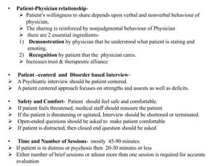 • Patient-Physician relationship-
 Patient’s willingness to share depends upon verbal and nonverbal behaviour of
physician,
 The sharing is reinforced by nonjudgmental behaviour of Physician
 there are 2 essential ingredients-
1) Demonstration by physician that he understood what patient is stating and
emoting.
2) Recognition by patient that the physician cares.
 Increases trust & therapeutic alliance
• Patient –centerd and Disorder based Interview-
 A Psychiatric interview should be patient centered.
 A patient centered approach focuses on strengths and assests as well as deficits.
• Safety and Comfort- Patient should feel safe and comfortable.
 If patient feels threatened, medical staff should reassure the patient.
 If the patient is threatening or agitated, Interview should be shortened or terminated.
 Open-ended questions should be asked to make patient comfortable
 If patient is distracted, then closed end question should be asked
• Time and Number of Sessions- mostly 45-90 minutes.
 If patient is in distress or psychosis then 20-30 minutes or less
 Either number of brief sessions or atleast more than one session is required for accurate
evaluation
 