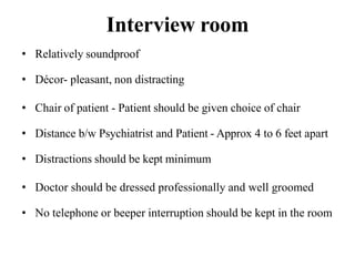 Interview room
• Relatively soundproof
• Décor- pleasant, non distracting
• Chair of patient - Patient should be given choice of chair
• Distance b/w Psychiatrist and Patient - Approx 4 to 6 feet apart
• Distractions should be kept minimum
• Doctor should be dressed professionally and well groomed
• No telephone or beeper interruption should be kept in the room
 