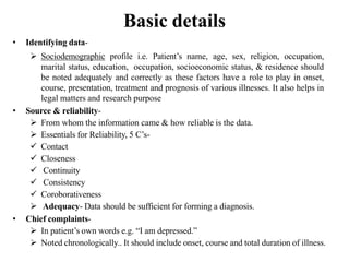 Basic details
• Identifying data-
 Sociodemographic profile i.e. Patient’s name, age, sex, religion, occupation,
marital status, education, occupation, socioeconomic status, & residence should
be noted adequately and correctly as these factors have a role to play in onset,
course, presentation, treatment and prognosis of various illnesses. It also helps in
legal matters and research purpose
• Source & reliability-
 From whom the information came & how reliable is the data.
 Essentials for Reliability, 5 C’s-
 Contact
 Closeness
 Continuity
 Consistency
 Coroborativeness
 Adequacy- Data should be sufficient for forming a diagnosis.
• Chief complaints-
 In patient’s own words e.g. “I am depressed.”
 Noted chronologically.. It should include onset, course and total duration of illness.
 
