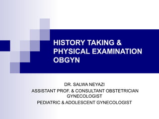 HISTORY TAKING & 
PHYSICAL EXAMINATION 
OBGYN 
DR. SALWA NEYAZI 
ASSISTANT PROF. & CONSULTANT OBSTETRICIAN 
GYNECOLOGIST 
PEDIATRIC & ADOLESCENT GYNECOLOGIST 
 