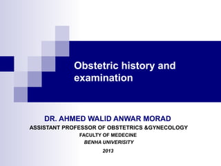 Obstetric history and 
examination 
DR. AHMED WALID ANWAR MORAD 
ASSISTANT PROFESSOR OF OBSTETRICS &GYNECOLOGY 
FACULTY OF MEDECINE 
BENHA UNIVERISITY 
2013 
 
