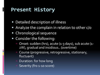 Present History
 Detailed description of illness
 Analyze the complain in relation to other c/o
 Chronological sequence
 Consider the following:
 Onset: sudden (hrs), acute (1-3 days), sub acute (1-
2W), gradual and insidious.. (overtime)
 Course (progressive, retrogressive, stationary,
fluctuant)
 Duration: for how long
 Severity (fro 1-10 score)
 