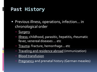Past History
 Previous illness, operations, infection… in
chronological order
 Surgery
 Illness: childhood, parasitic, hepatitis, rheumatic
fever, venereal diseases … etc
 Trauma: fracture, hemorrhage… etc
 Traveling and residence abroad (immunization)
 Blood transfusion
 Pregnancy and prenatal history (German measles)
 