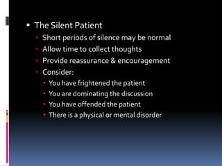  The Silent Patient
 Short periods of silence may be normal
 Allow time to collect thoughts
 Provide reassurance & encouragement
 Consider:
 You have frightened the patient
 You are dominating the discussion
 You have offended the patient
 There is a physical or mental disorder
 
